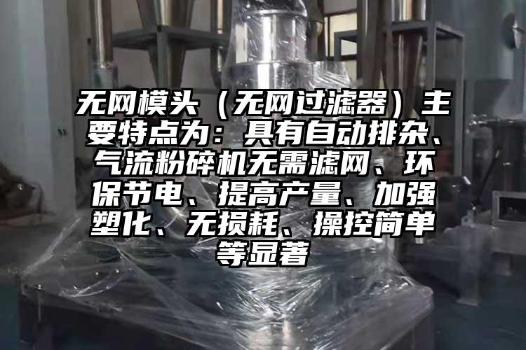 無網模頭（無網過濾器）主要特點為：具有自動排雜、氣流粉碎機無需濾網、環(huán)保節(jié)電、提高產量、加強塑化、無損耗、操控簡單等顯著