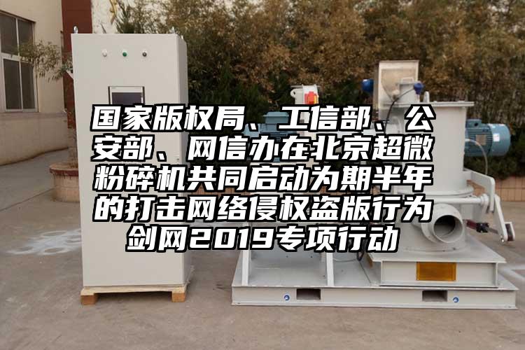 國(guó)家版權(quán)局、工信部、公安部、網(wǎng)信辦在北京超微粉碎機(jī)共同啟動(dòng)為期半年的打擊網(wǎng)絡(luò)侵權(quán)盜版行為劍網(wǎng)2019專項(xiàng)行動(dòng)